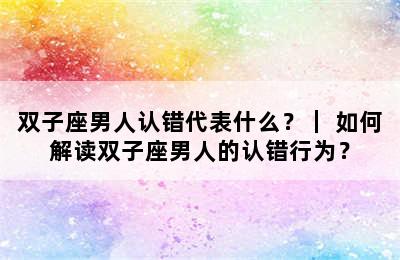 双子座男人认错代表什么？｜ 如何解读双子座男人的认错行为？